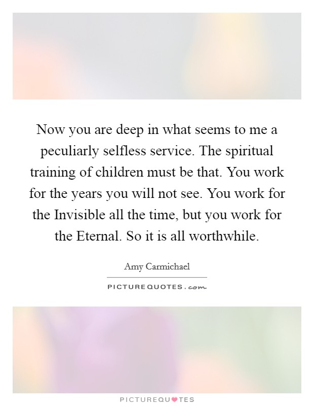 Now you are deep in what seems to me a peculiarly selfless service. The spiritual training of children must be that. You work for the years you will not see. You work for the Invisible all the time, but you work for the Eternal. So it is all worthwhile Picture Quote #1
