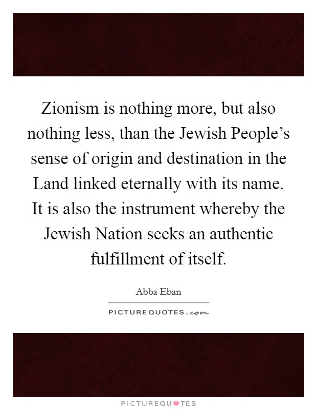 Zionism is nothing more, but also nothing less, than the Jewish People's sense of origin and destination in the Land linked eternally with its name. It is also the instrument whereby the Jewish Nation seeks an authentic fulfillment of itself Picture Quote #1