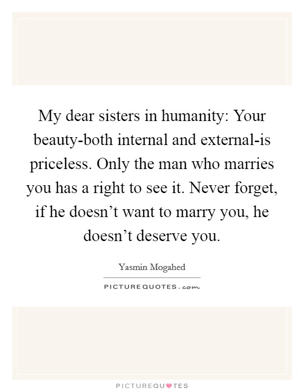 My dear sisters in humanity: Your beauty-both internal and external-is priceless. Only the man who marries you has a right to see it. Never forget, if he doesn't want to marry you, he doesn't deserve you Picture Quote #1