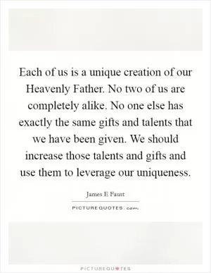 Each of us is a unique creation of our Heavenly Father. No two of us are completely alike. No one else has exactly the same gifts and talents that we have been given. We should increase those talents and gifts and use them to leverage our uniqueness Picture Quote #1