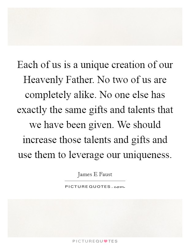 Each of us is a unique creation of our Heavenly Father. No two of us are completely alike. No one else has exactly the same gifts and talents that we have been given. We should increase those talents and gifts and use them to leverage our uniqueness Picture Quote #1