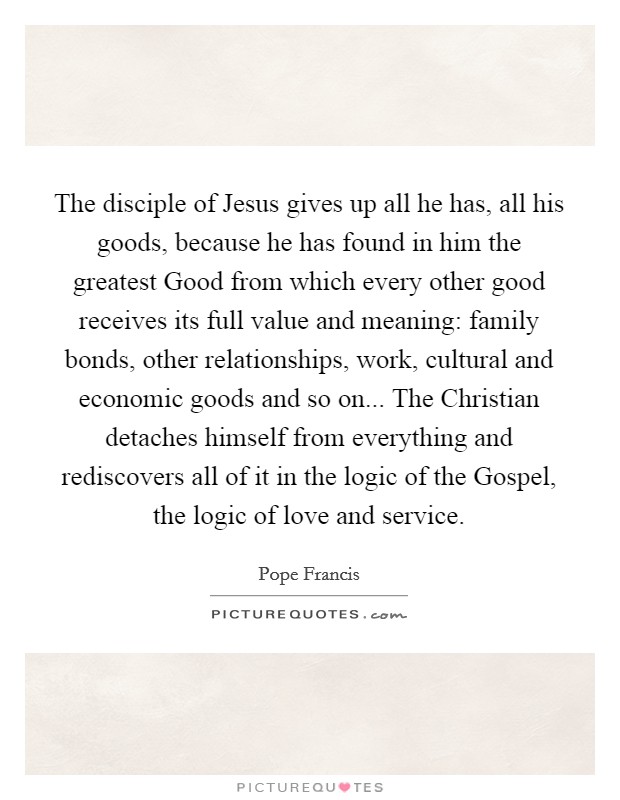 The disciple of Jesus gives up all he has, all his goods, because he has found in him the greatest Good from which every other good receives its full value and meaning: family bonds, other relationships, work, cultural and economic goods and so on... The Christian detaches himself from everything and rediscovers all of it in the logic of the Gospel, the logic of love and service Picture Quote #1