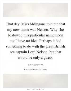 That day, Miss Mdingane told me that my new name was Nelson. Why she bestowed this particular name upon me I have no idea. Perhaps it had something to do with the great British sea captain Lord Nelson, but that would be only a guess Picture Quote #1