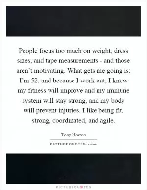 People focus too much on weight, dress sizes, and tape measurements - and those aren’t motivating. What gets me going is: I’m 52, and because I work out, I know my fitness will improve and my immune system will stay strong, and my body will prevent injuries. I like being fit, strong, coordinated, and agile Picture Quote #1