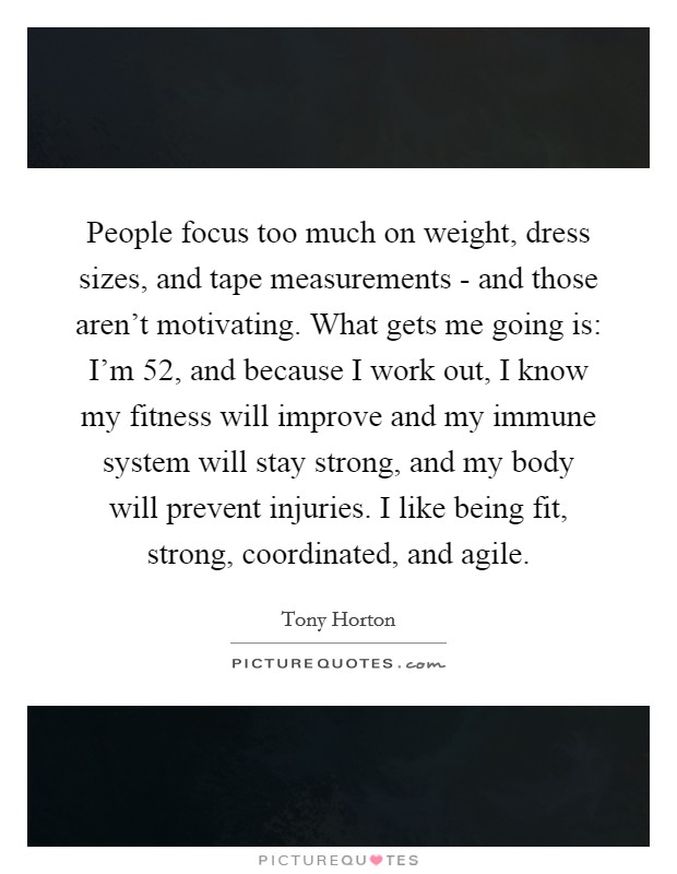 People focus too much on weight, dress sizes, and tape measurements - and those aren't motivating. What gets me going is: I'm 52, and because I work out, I know my fitness will improve and my immune system will stay strong, and my body will prevent injuries. I like being fit, strong, coordinated, and agile Picture Quote #1