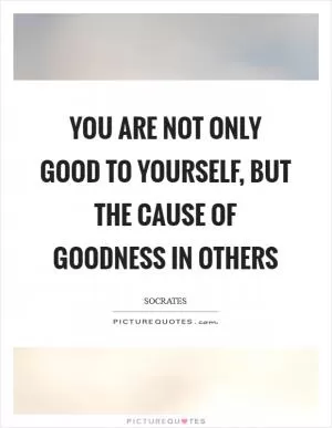 YOU ARE NOT ONLY GOOD TO YOURSELF, BUT THE CAUSE OF GOODNESS IN OTHERS Picture Quote #1