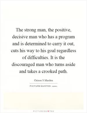 The strong man, the positive, decisive man who has a program and is determined to carry it out, cuts his way to his goal regardless of difficulties. It is the discouraged man who turns aside and takes a crooked path Picture Quote #1