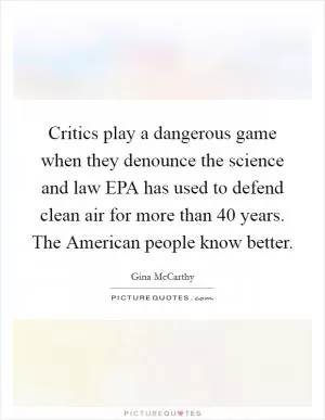 Critics play a dangerous game when they denounce the science and law EPA has used to defend clean air for more than 40 years. The American people know better Picture Quote #1