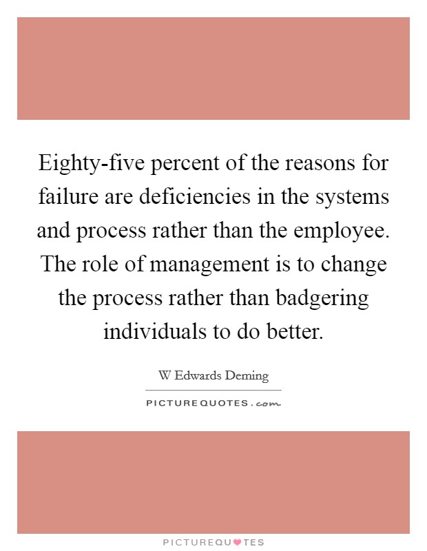 Eighty-five percent of the reasons for failure are deficiencies in the systems and process rather than the employee. The role of management is to change the process rather than badgering individuals to do better Picture Quote #1