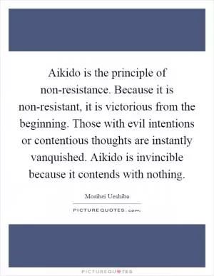 Aikido is the principle of non-resistance. Because it is non-resistant, it is victorious from the beginning. Those with evil intentions or contentious thoughts are instantly vanquished. Aikido is invincible because it contends with nothing Picture Quote #1