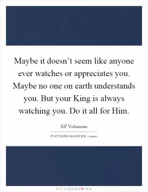 Maybe it doesn’t seem like anyone ever watches or appreciates you. Maybe no one on earth understands you. But your King is always watching you. Do it all for Him Picture Quote #1
