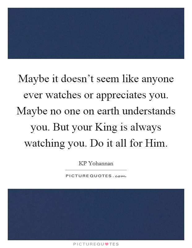 Maybe it doesn't seem like anyone ever watches or appreciates you. Maybe no one on earth understands you. But your King is always watching you. Do it all for Him Picture Quote #1