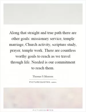 Along that straight and true path there are other goals: missionary service, temple marriage, Church activity, scripture study, prayer, temple work. There are countless worthy goals to reach as we travel through life. Needed is our commitment to reach them Picture Quote #1