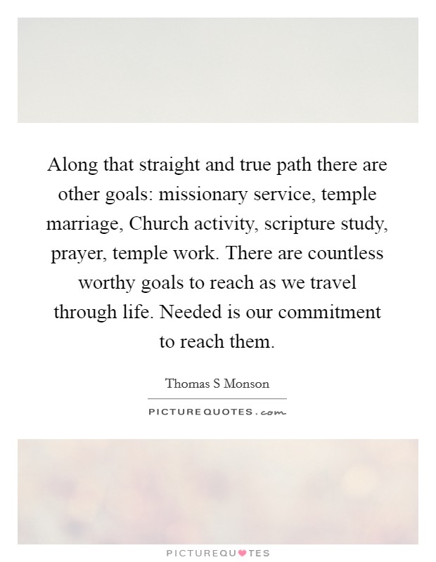 Along that straight and true path there are other goals: missionary service, temple marriage, Church activity, scripture study, prayer, temple work. There are countless worthy goals to reach as we travel through life. Needed is our commitment to reach them Picture Quote #1