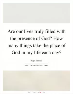 Are our lives truly filled with the presence of God? How many things take the place of God in my life each day? Picture Quote #1