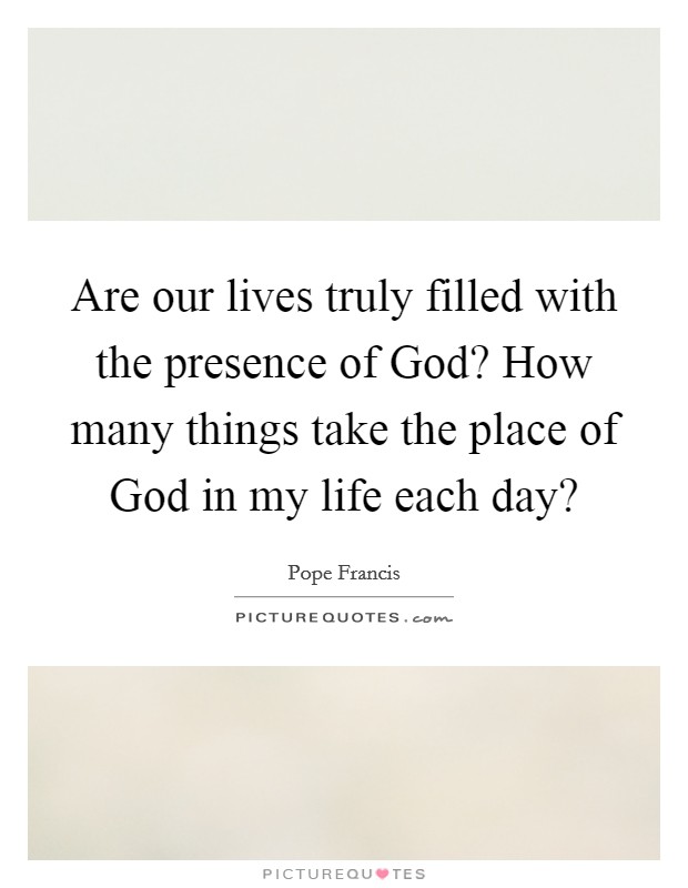 Are our lives truly filled with the presence of God? How many things take the place of God in my life each day? Picture Quote #1