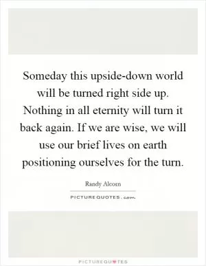 Someday this upside-down world will be turned right side up. Nothing in all eternity will turn it back again. If we are wise, we will use our brief lives on earth positioning ourselves for the turn Picture Quote #1