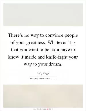 There’s no way to convince people of your greatness. Whatever it is that you want to be, you have to know it inside and knife-fight your way to your dream Picture Quote #1