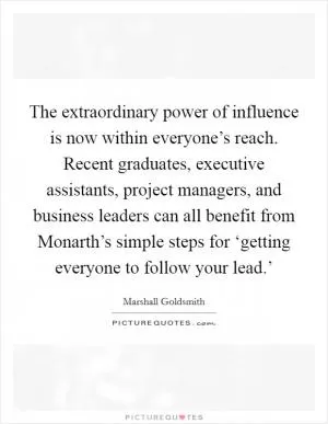The extraordinary power of influence is now within everyone’s reach. Recent graduates, executive assistants, project managers, and business leaders can all benefit from Monarth’s simple steps for ‘getting everyone to follow your lead.’ Picture Quote #1