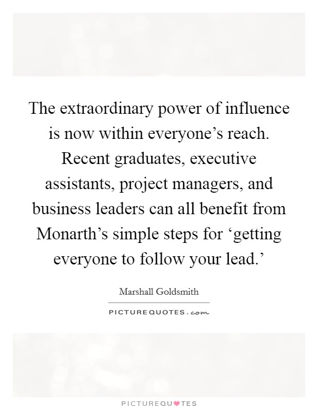 The extraordinary power of influence is now within everyone's reach. Recent graduates, executive assistants, project managers, and business leaders can all benefit from Monarth's simple steps for ‘getting everyone to follow your lead.' Picture Quote #1