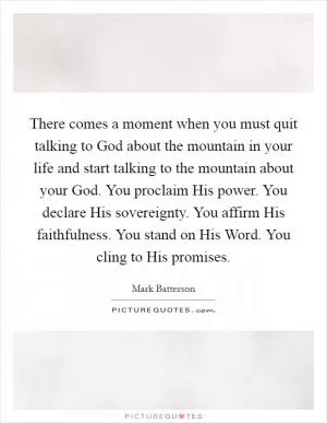 There comes a moment when you must quit talking to God about the mountain in your life and start talking to the mountain about your God. You proclaim His power. You declare His sovereignty. You affirm His faithfulness. You stand on His Word. You cling to His promises Picture Quote #1