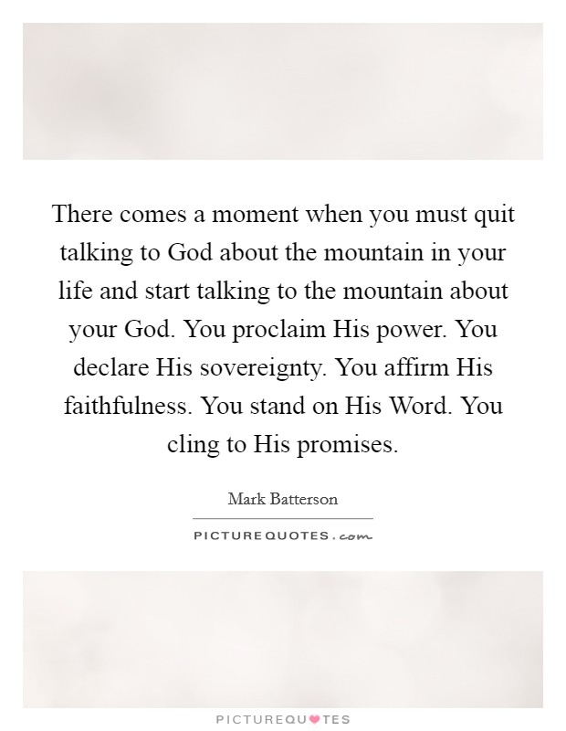 There comes a moment when you must quit talking to God about the mountain in your life and start talking to the mountain about your God. You proclaim His power. You declare His sovereignty. You affirm His faithfulness. You stand on His Word. You cling to His promises Picture Quote #1