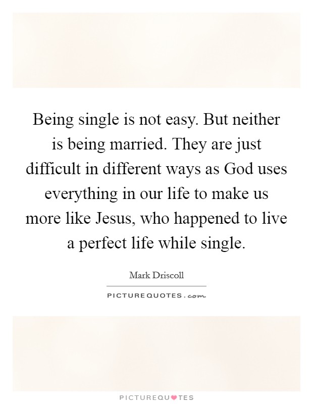 Being single is not easy. But neither is being married. They are just difficult in different ways as God uses everything in our life to make us more like Jesus, who happened to live a perfect life while single Picture Quote #1