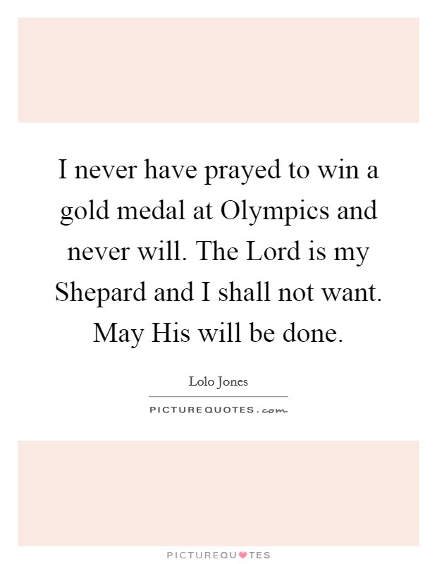I never have prayed to win a gold medal at Olympics and never will. The Lord is my Shepard and I shall not want. May His will be done Picture Quote #1