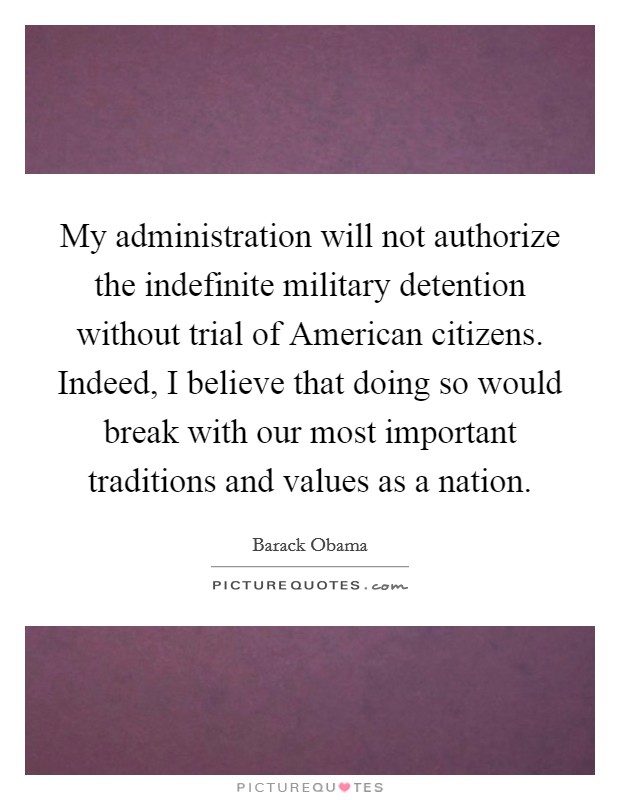 My administration will not authorize the indefinite military detention without trial of American citizens. Indeed, I believe that doing so would break with our most important traditions and values as a nation Picture Quote #1