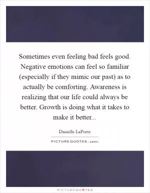 Sometimes even feeling bad feels good. Negative emotions can feel so familiar (especially if they mimic our past) as to actually be comforting. Awareness is realizing that our life could always be better. Growth is doing what it takes to make it better Picture Quote #1