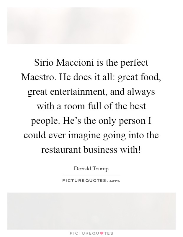 Sirio Maccioni is the perfect Maestro. He does it all: great food, great entertainment, and always with a room full of the best people. He's the only person I could ever imagine going into the restaurant business with! Picture Quote #1