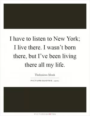 I have to listen to New York; I live there. I wasn’t born there, but I’ve been living there all my life Picture Quote #1