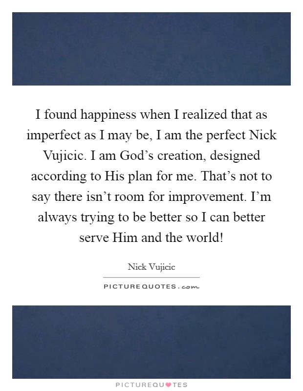 I found happiness when I realized that as imperfect as I may be, I am the perfect Nick Vujicic. I am God's creation, designed according to His plan for me. That's not to say there isn't room for improvement. I'm always trying to be better so I can better serve Him and the world! Picture Quote #1