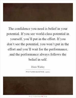 The confidence you need is belief in your potential. If you see world-class potential in yourself, you’ll put in the effort. If you don’t see the potential, you won’t put in the effort and you’ll wait for the performance, and the performance always follows the belief in self Picture Quote #1