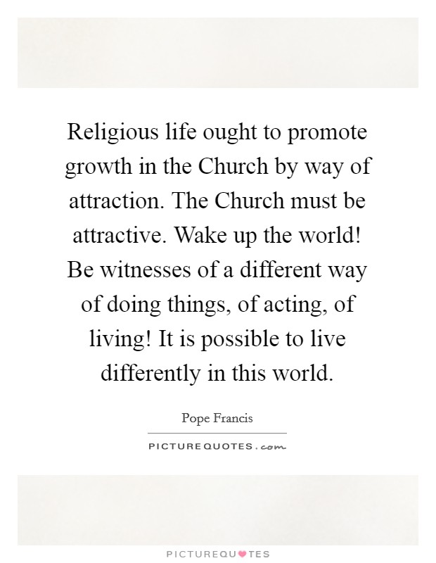Religious life ought to promote growth in the Church by way of attraction. The Church must be attractive. Wake up the world! Be witnesses of a different way of doing things, of acting, of living! It is possible to live differently in this world Picture Quote #1