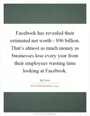 Facebook has revealed their estimated net worth - $96 billion. That’s almost as much money as businesses lose every year from their employees wasting time looking at Facebook Picture Quote #1