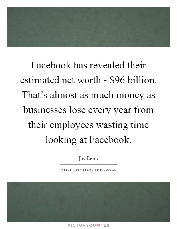 Facebook has revealed their estimated net worth - $96 billion. That's almost as much money as businesses lose every year from their employees wasting time looking at Facebook Picture Quote #1