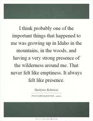 I think probably one of the important things that happened to me was growing up in Idaho in the mountains, in the woods, and having a very strong presence of the wilderness around me. That never felt like emptiness. It always felt like presence Picture Quote #1