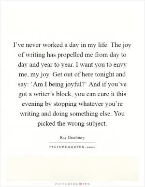I’ve never worked a day in my life. The joy of writing has propelled me from day to day and year to year. I want you to envy me, my joy. Get out of here tonight and say: ‘Am I being joyful?’ And if you’ve got a writer’s block, you can cure it this evening by stopping whatever you’re writing and doing something else. You picked the wrong subject Picture Quote #1