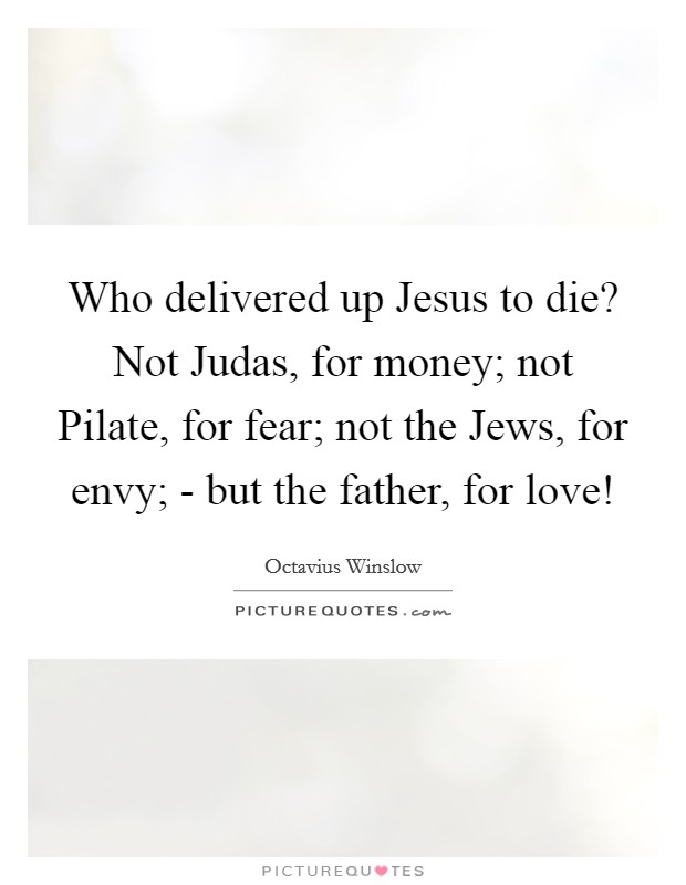 Who delivered up Jesus to die? Not Judas, for money; not Pilate, for fear; not the Jews, for envy; - but the father, for love! Picture Quote #1