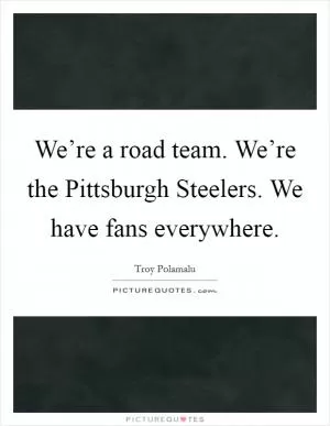 We’re a road team. We’re the Pittsburgh Steelers. We have fans everywhere Picture Quote #1