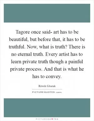 Tagore once said- art has to be beautiful, but before that, it has to be truthful. Now, what is truth? There is no eternal truth. Every artist has to learn private truth though a painful private process. And that is what he has to convey Picture Quote #1