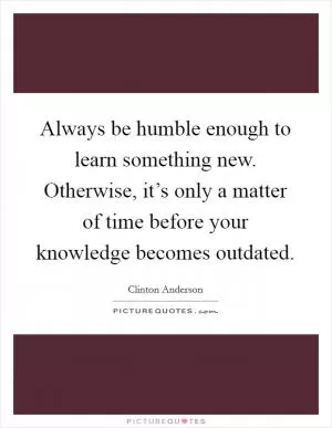 Always be humble enough to learn something new. Otherwise, it’s only a matter of time before your knowledge becomes outdated Picture Quote #1