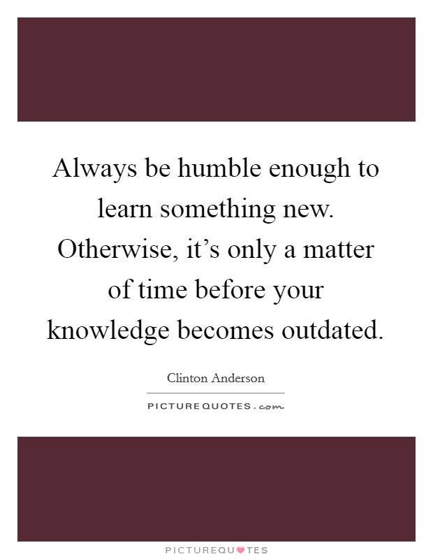 Always be humble enough to learn something new. Otherwise, it's only a matter of time before your knowledge becomes outdated Picture Quote #1