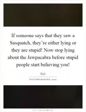 If someone says that they saw a Sasquatch, they’re either lying or they are stupid! Now stop lying about the Jewpacabra before stupid people start believing you! Picture Quote #1