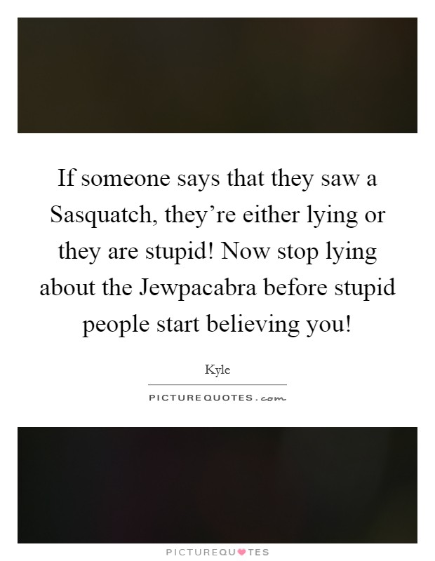 If someone says that they saw a Sasquatch, they're either lying or they are stupid! Now stop lying about the Jewpacabra before stupid people start believing you! Picture Quote #1