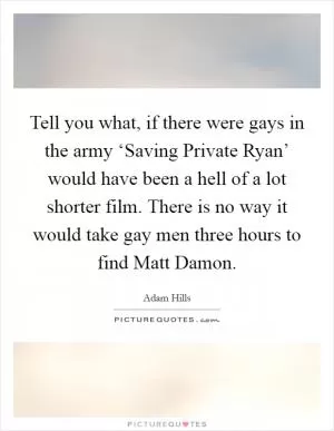 Tell you what, if there were gays in the army ‘Saving Private Ryan’ would have been a hell of a lot shorter film. There is no way it would take gay men three hours to find Matt Damon Picture Quote #1