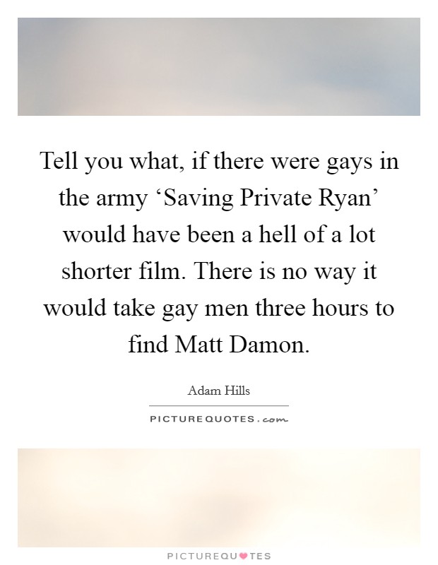 Tell you what, if there were gays in the army ‘Saving Private Ryan' would have been a hell of a lot shorter film. There is no way it would take gay men three hours to find Matt Damon Picture Quote #1