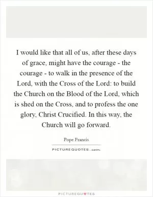 I would like that all of us, after these days of grace, might have the courage - the courage - to walk in the presence of the Lord, with the Cross of the Lord: to build the Church on the Blood of the Lord, which is shed on the Cross, and to profess the one glory, Christ Crucified. In this way, the Church will go forward Picture Quote #1
