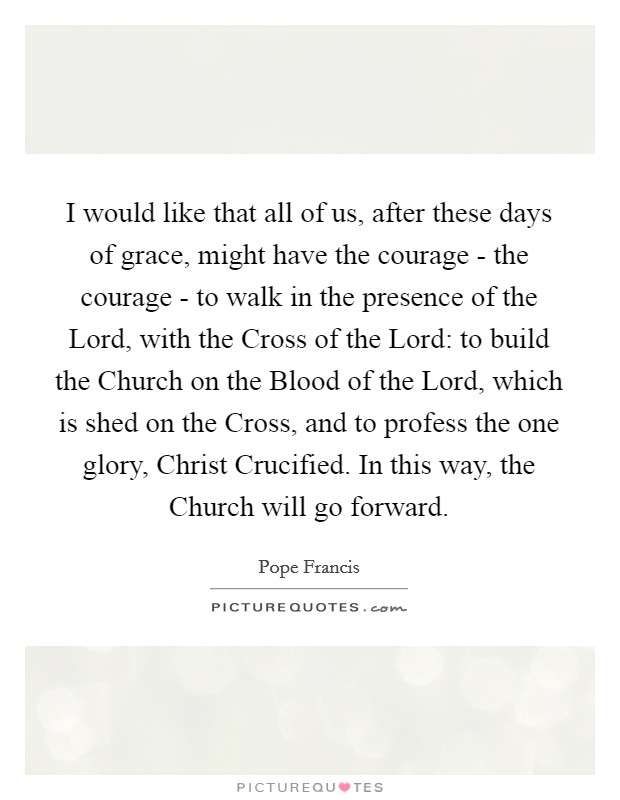 I would like that all of us, after these days of grace, might have the courage - the courage - to walk in the presence of the Lord, with the Cross of the Lord: to build the Church on the Blood of the Lord, which is shed on the Cross, and to profess the one glory, Christ Crucified. In this way, the Church will go forward Picture Quote #1